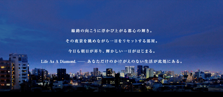 線路の向こうに浮かび上がる都心の輝き。その夜景を眺めながら一日をリセットする部屋。今日も朝日が昇り、輝かしい一日がはじまる。Life As A Diamond. ―― あなただけのかけがえのない生活が此処にある。