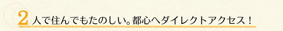 2人で住んでもたのしい。都心へダイレクトアクセス！