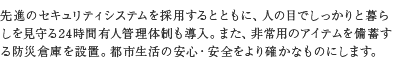 先進のセキュリティシステムを採用するとともに、人の目でしっかりと暮らしを見守る24時間有人管理体制も導入。また、非常用のアイテムを備蓄する防災倉庫を設置。都市生活の安心・安全をより確かなものにします。