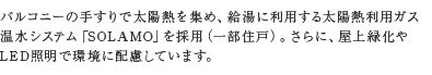 バルコニーの手すりで太陽熱を集め、給湯に利用する太陽熱利用ガス温水システム「SOLAMO」を採用（一部住戸）。さらに、屋上緑化やLED照明で環境に配慮しています。